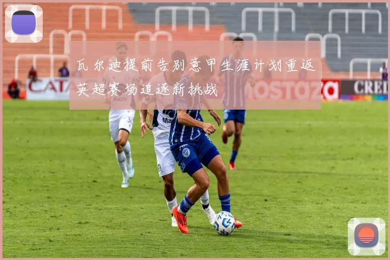瓦尔迪提前告别意甲生涯计划重返英超赛场追逐新挑战