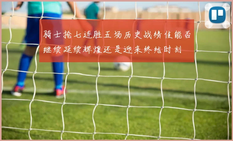 骑士抢七连胜五场历史战绩佳能否继续延续辉煌还是迎来终结时刻