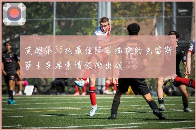 英超第35轮最佳阵容揭晓约克雷斯萨卡多库索博领衔出战