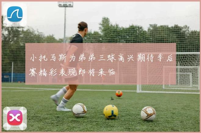 小托马斯为弟弟三球高兴期待季后赛精彩表现即将来临