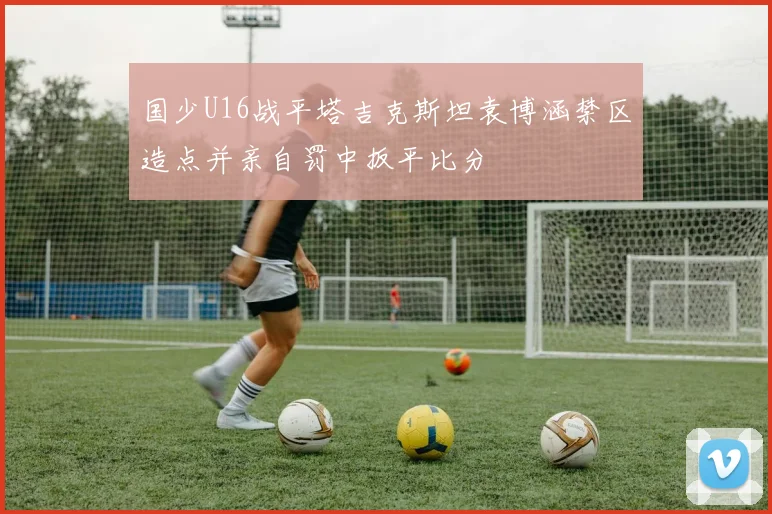 国少U16战平塔吉克斯坦袁博涵禁区造点并亲自罚中扳平比分