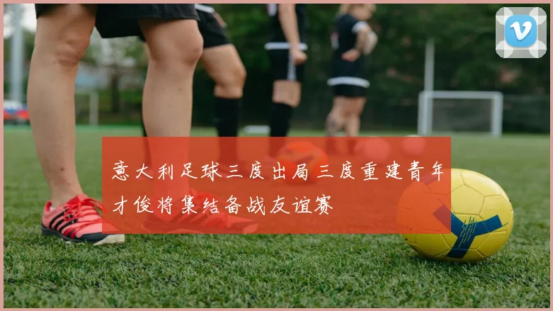 意大利足球三度出局三度重建青年才俊将集结备战友谊赛