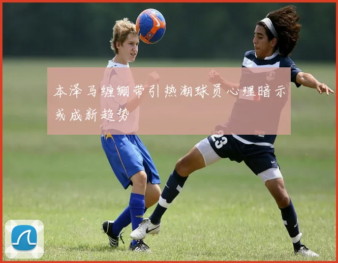 本泽马缠绷带引热潮球员心理暗示或成新趋势