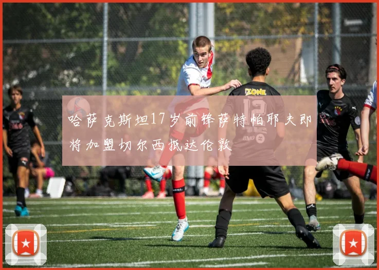 哈萨克斯坦17岁前锋萨特帕耶夫即将加盟切尔西抵达伦敦