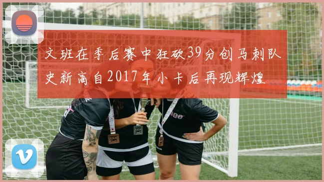 文班在季后赛中狂砍39分创马刺队史新高自2017年小卡后再现辉煌